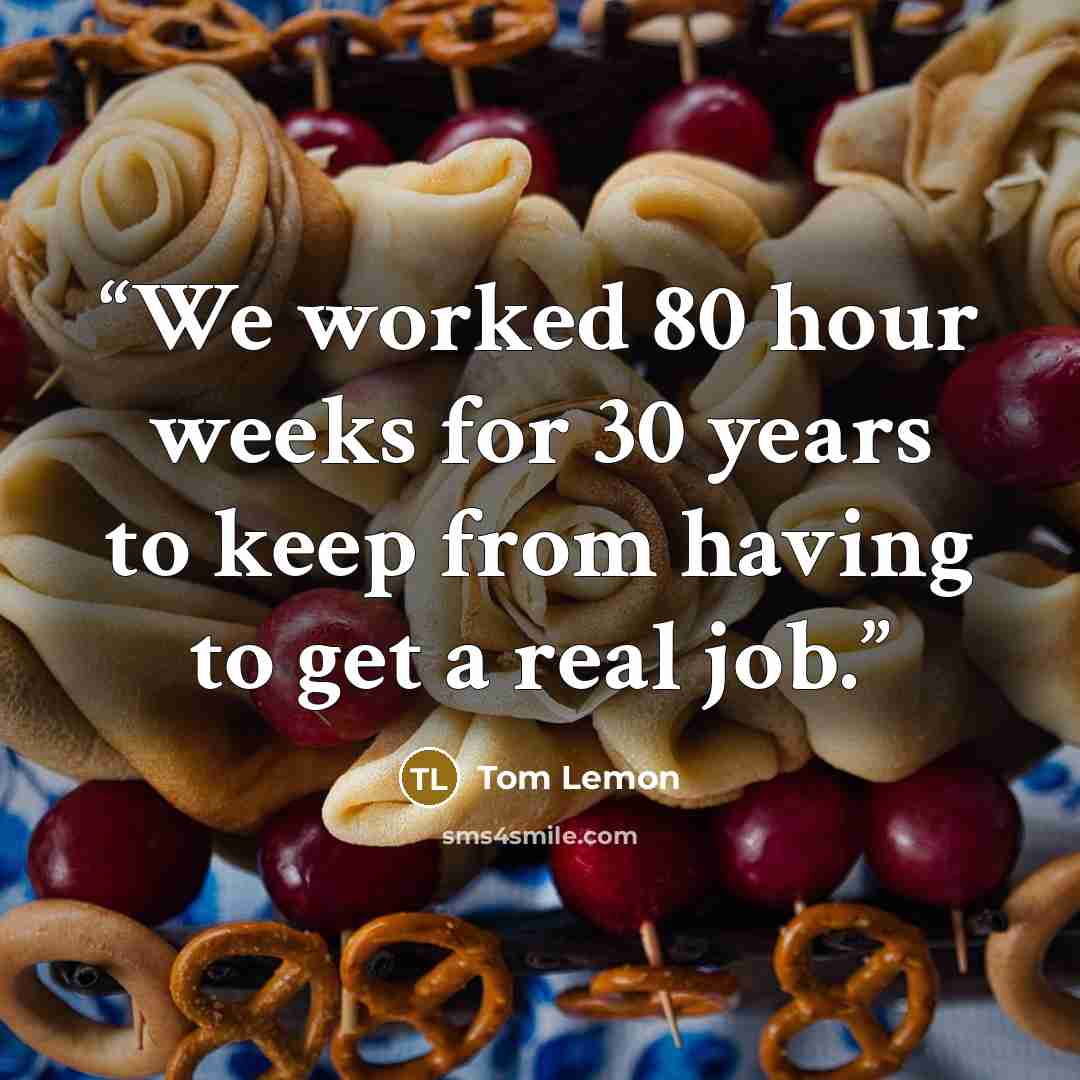 “We worked 80 hour weeks for 30 years to keep from having to get a real job.” quote by Tom Lemon