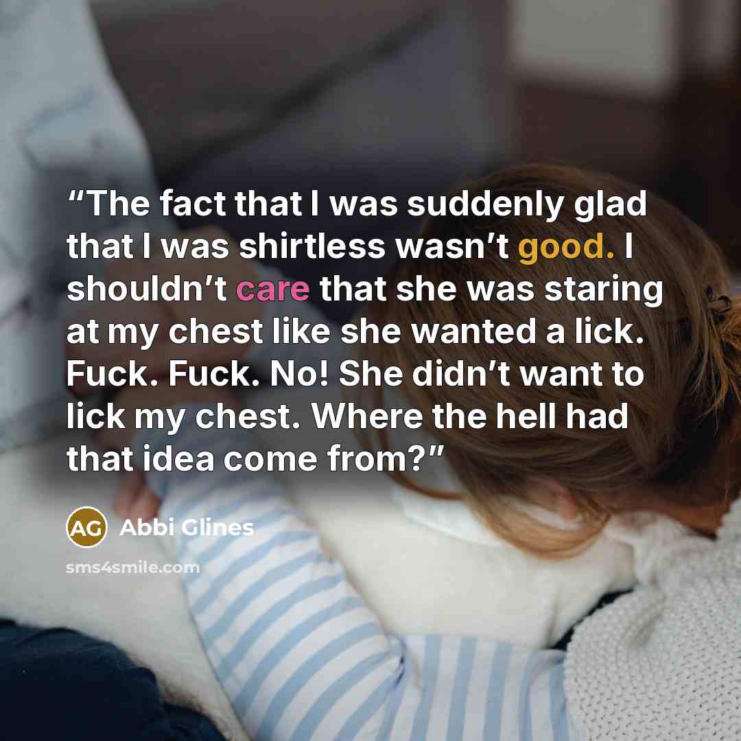“The fact that I was suddenly glad that I was shirtless wasn’t good. I shouldn’t care that she was staring at my chest like she wanted a lick. Fuck. Fuck. No! She didn’t want to lick my chest. Where the hell had that idea come from?” quote by Abbi Glines