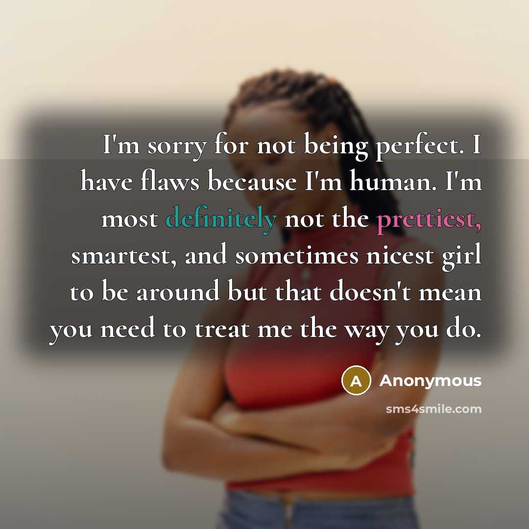 “I'm sorry for not being perfect. I have flaws because I'm human. I'm most definitely not the prettiest, smartest, and sometimes nicest girl to be around but that doesn't mean you need to treat me the way you do.” quote by Anonymous