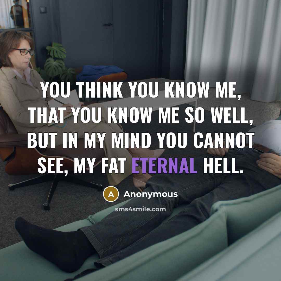 “You think you know me, that you know me so well, but in my mind you cannot see, my fat eternal hell.” quote by Anonymous