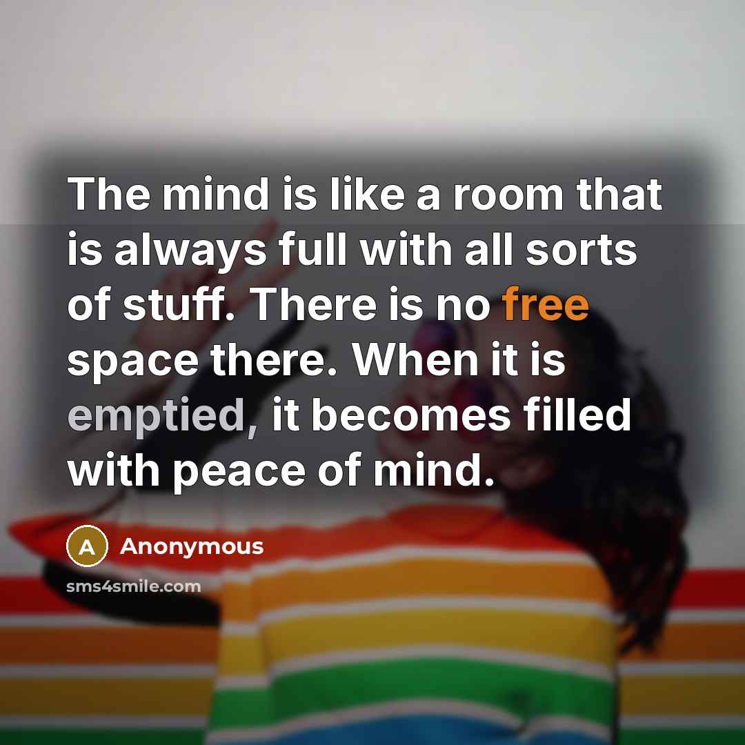 “The mind is like a room that is always full with all sorts of stuff. There is no free space there. When it is emptied, it becomes filled with peace of mind.” quote by Anonymous