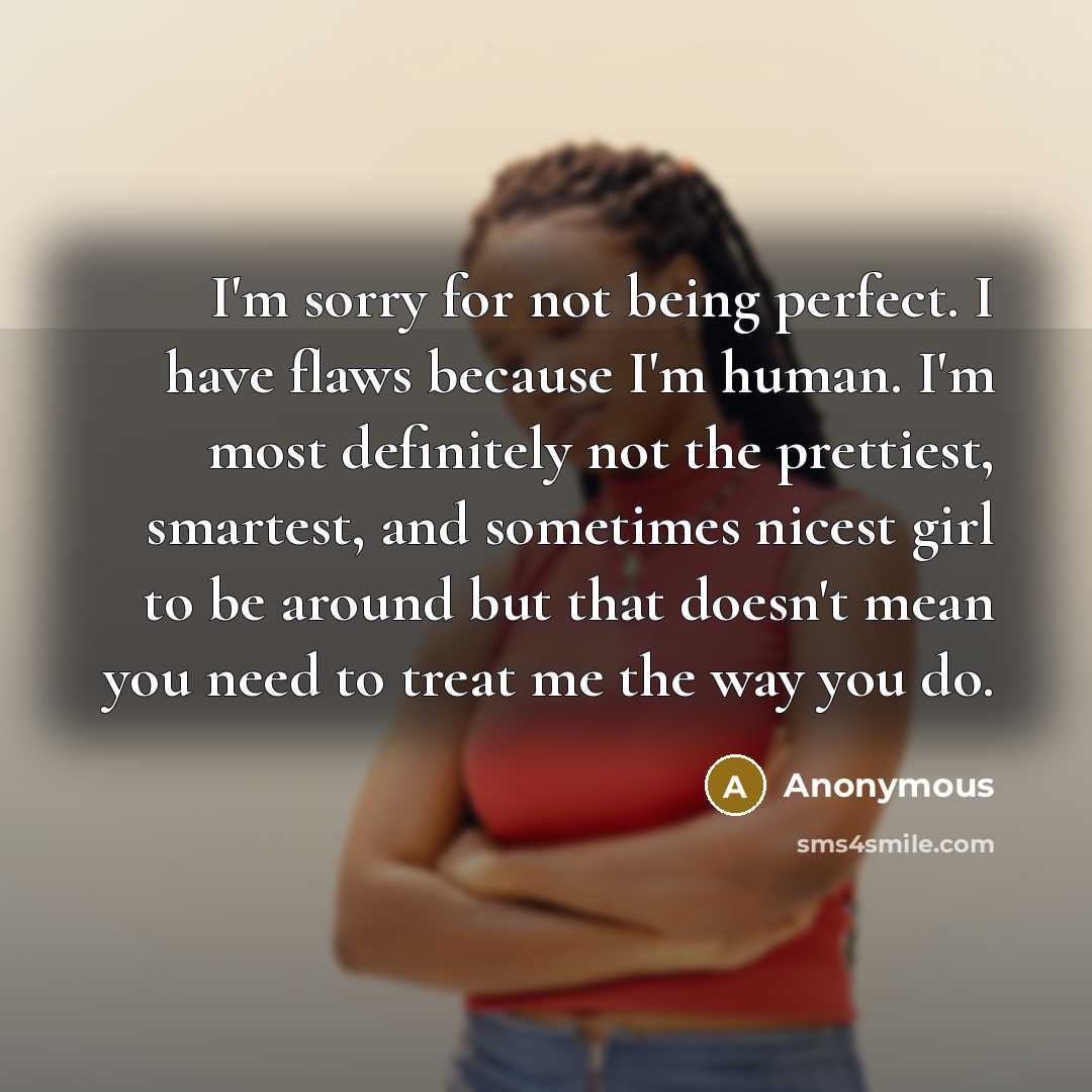 “I'm sorry for not being perfect. I have flaws because I'm human. I'm most definitely not the prettiest, smartest, and sometimes nicest girl to be around but that doesn't mean you need to treat me the way you do.” quote by Anonymous