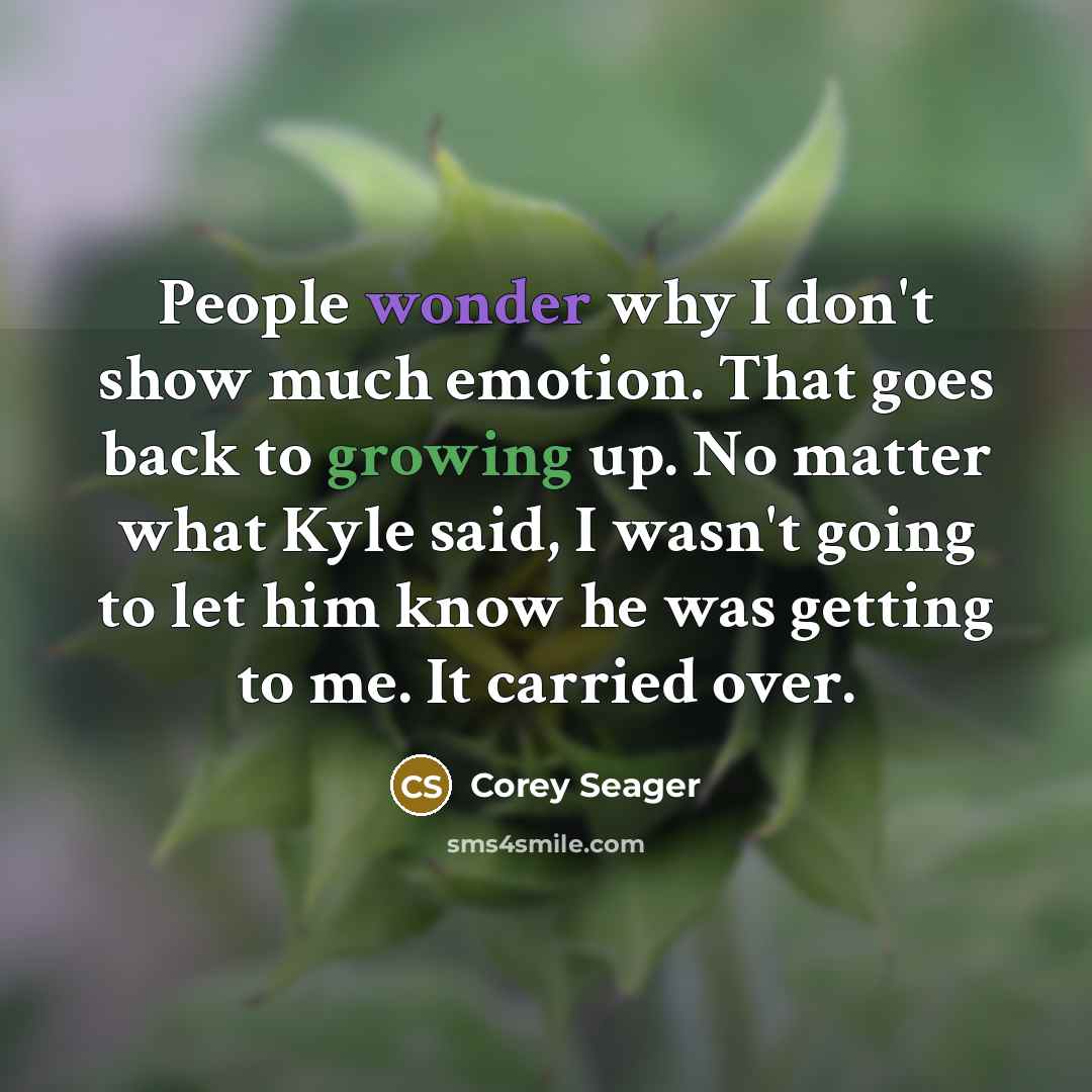 “People wonder why I don't show much emotion. That goes back to growing up. No matter what Kyle said, I wasn't going to let him know he was getting to me. It carried over.” quote by Corey Seager