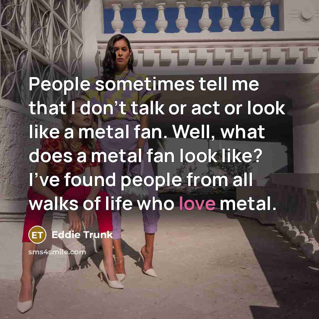 “People sometimes tell me that I don't talk or act…” quote by Eddie Trunk