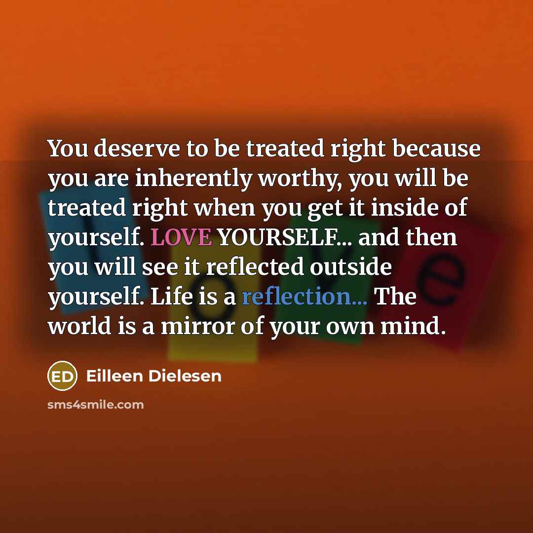 “You deserve to be treated right because you are inherently worthy, you will be treated right when you get it inside of yourself. LOVE YOURSELF... and then you will see it reflected outside yourself. Life is a reflection... The world is a mirror of your own mind.” quote by Eilleen Dielesen
