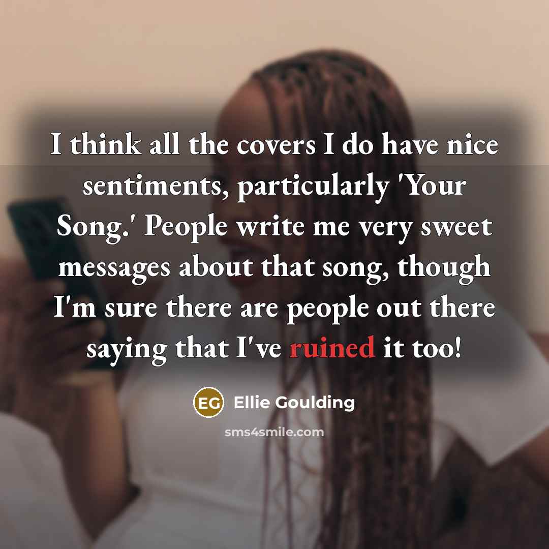 “I think all the covers I do have nice sentiments, particularly 'Your Song.' People write me very sweet messages about that song, though I'm sure there are people out there saying that I've ruined it too!” quote by Ellie Goulding