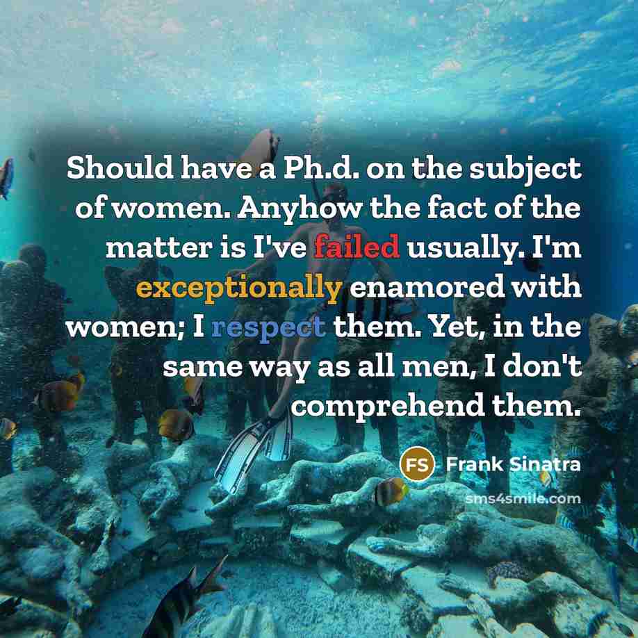 “Should have a Ph.d. on the subject of women. Anyhow the fact of the matter is I've failed usually. I'm exceptionally enamored with women; I respect them. Yet, in the same way as all men, I don't comprehend them.” quote by Frank Sinatra