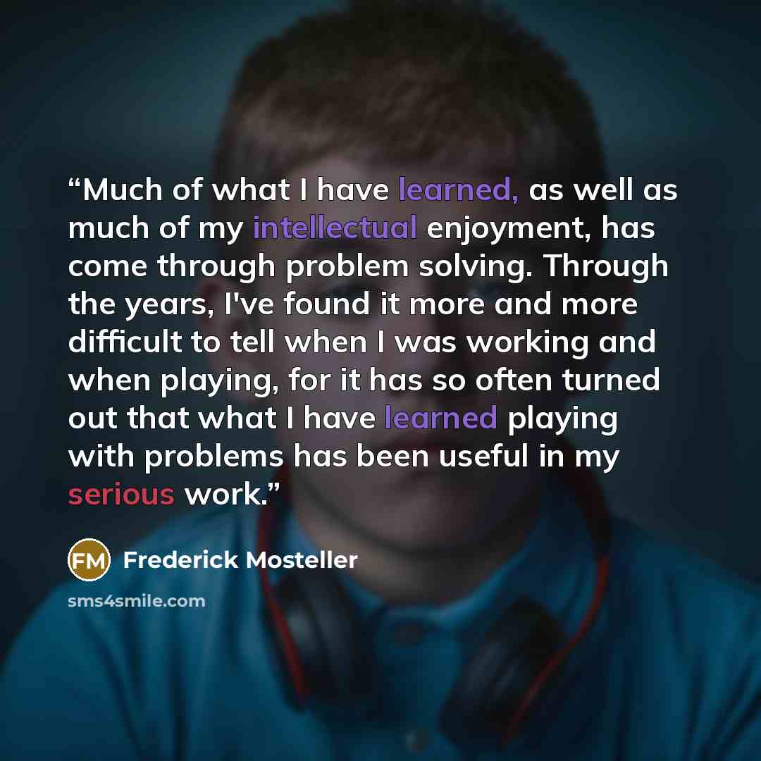 “Much of what I have learned, as well as much of my intellectual enjoyment, has come through problem solving. Through the years, I've found it more and more difficult to tell when I was working and when playing, for it has so often turned out that what I have learned playing with problems has been…” quote by Frederick Mosteller