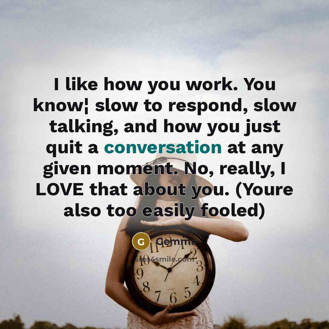 “I like how you work. You know¦ slow to respond, slow talking, and how you just quit a conversation at any given moment. No, really, I LOVE that about you. (Youre also too easily fooled)” quote by Gemma