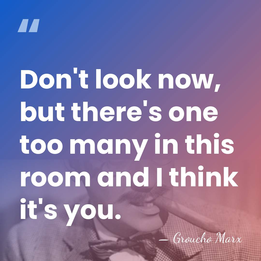 Don't look now, but there's one too many in this room and&hellip; - Groucho Marx