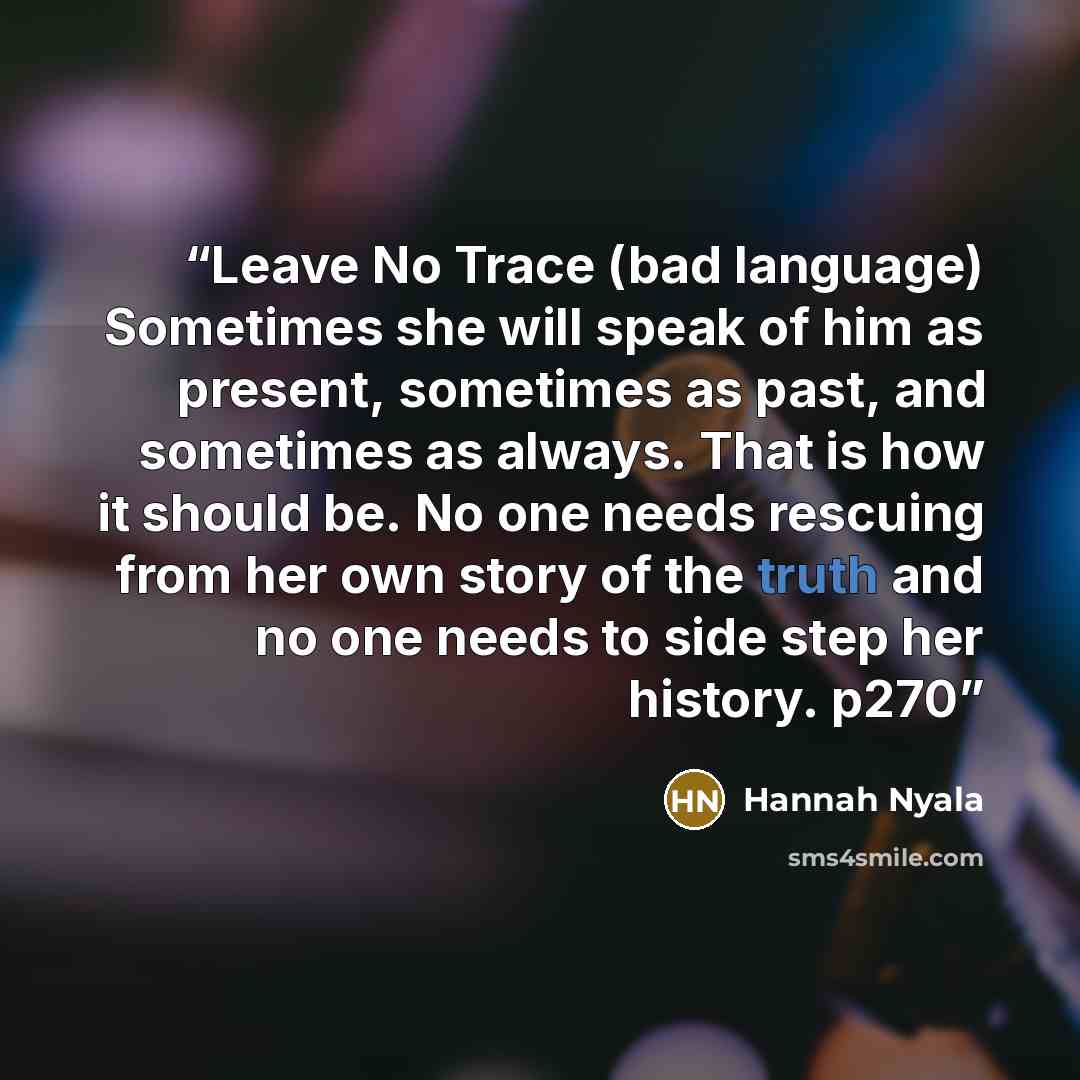 “Leave No Trace (bad language) Sometimes she will speak of him as present, sometimes as past, and sometimes as always. That is how it should be. No one needs rescuing from her own story of the truth and no one needs to side step her history. p270” quote by Hannah Nyala