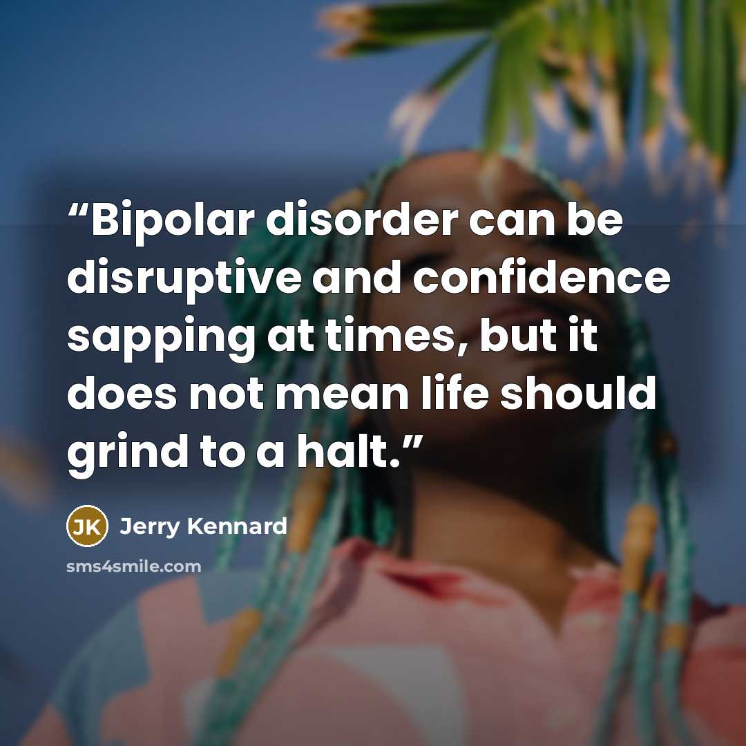 “Bipolar disorder can be disruptive and confidence sapping at times, but it does not mean life should grind to a halt.” quote by Jerry Kennard