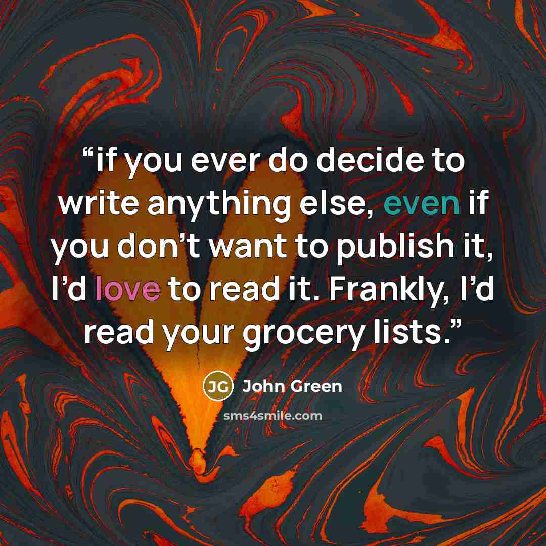 “if you ever do decide to write anything else, even if you don’t want to publish it, I’d love to read it. Frankly, I’d read your grocery lists.” quote by John Green