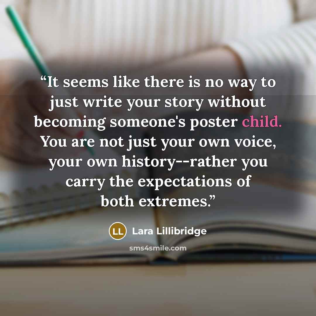 “It seems like there is no way to just write your story without becoming someone's poster child. You are not just your own voice, your own history--rather you carry the expectations of both extremes.” quote by Lara Lillibridge