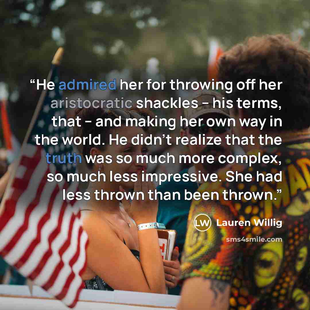 “He admired her for throwing off her aristocratic shackles -- his terms, that -- and making her own way in the world. He didn't realize that the truth was so much more complex, so much less impressive. She had less thrown than been thrown.” quote by Lauren Willig