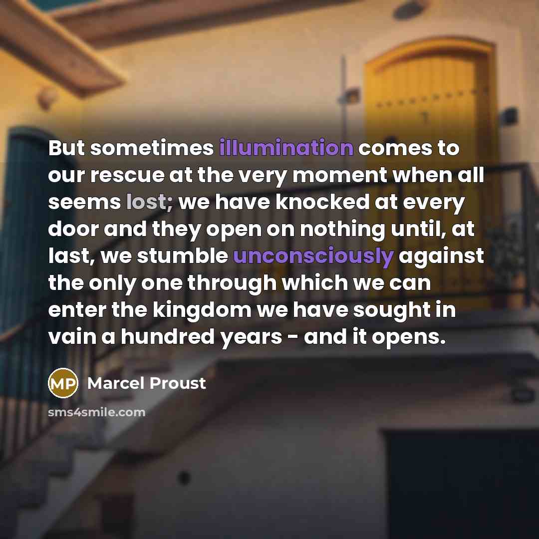“But sometimes illumination comes to our rescue at the very moment when all seems lost; we have knocked at every door and they open on nothing until, at last, we stumble unconsciously against the only one through which we can enter the kingdom we have sought in vain a hundred years - and it opens.” quote by Marcel Proust