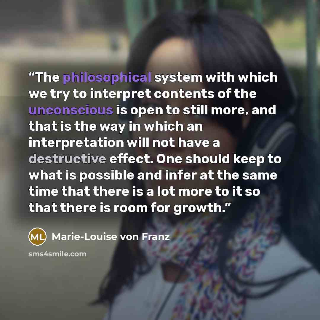 “The philosophical system with which we try to interpret contents of the unconscious is open to still more, and that is the way in which an interpretation will not have a destructive effect. One should keep to what is possible and infer at the same time that there is a lot more to it so that there…” quote by Marie-Louise von Franz