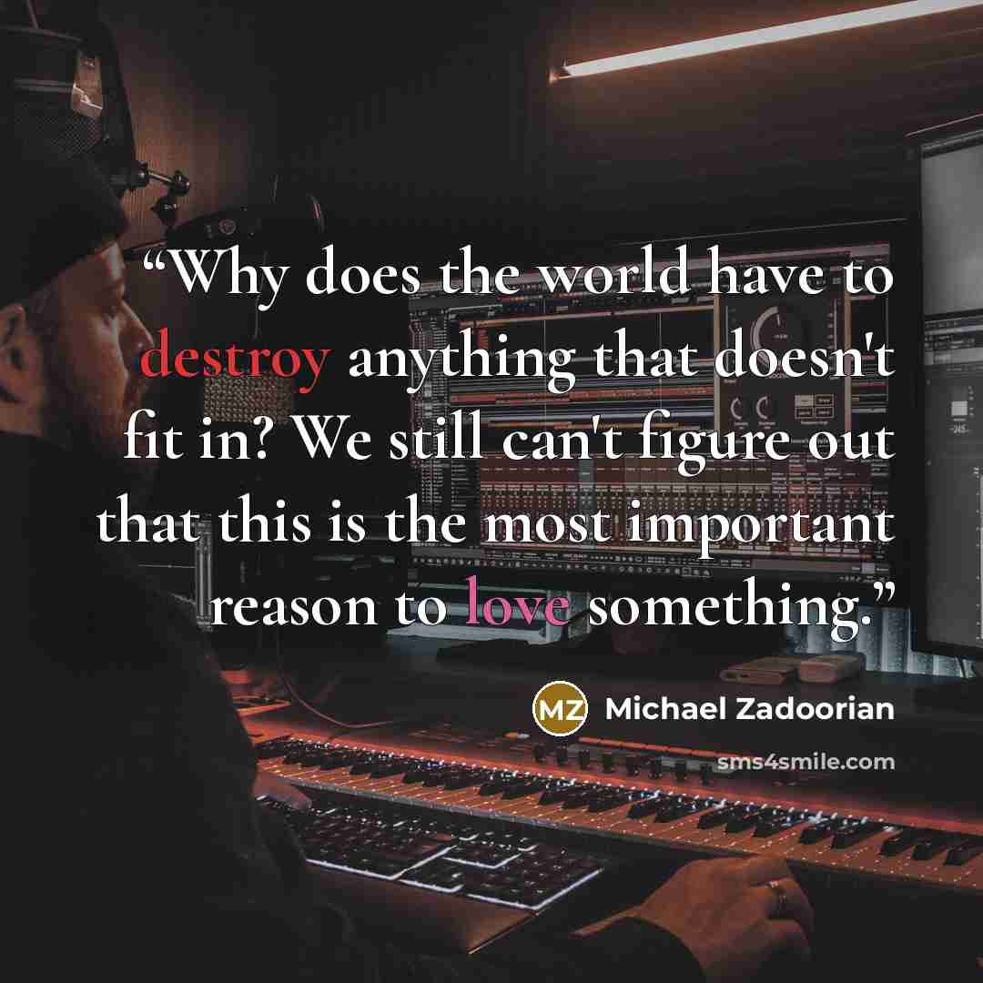 “Why does the world have to destroy anything that doesn't fit in? We still can't figure out that this is the most important reason to love something.” quote by Michael Zadoorian