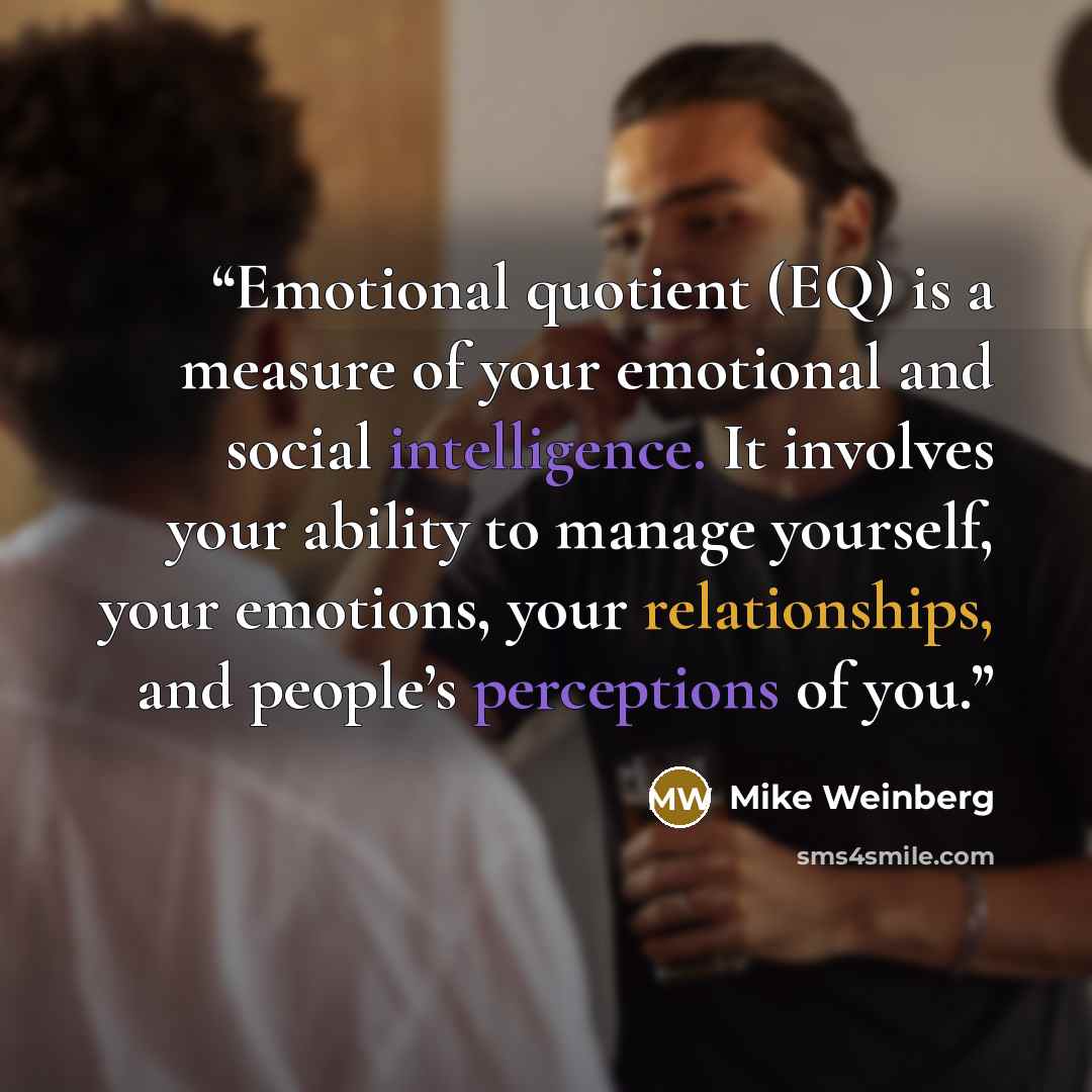 “Emotional quotient (EQ) is a measure of your emotional and social intelligence. It involves your ability to manage yourself, your emotions, your relationships, and people’s perceptions of you.” quote by Mike Weinberg