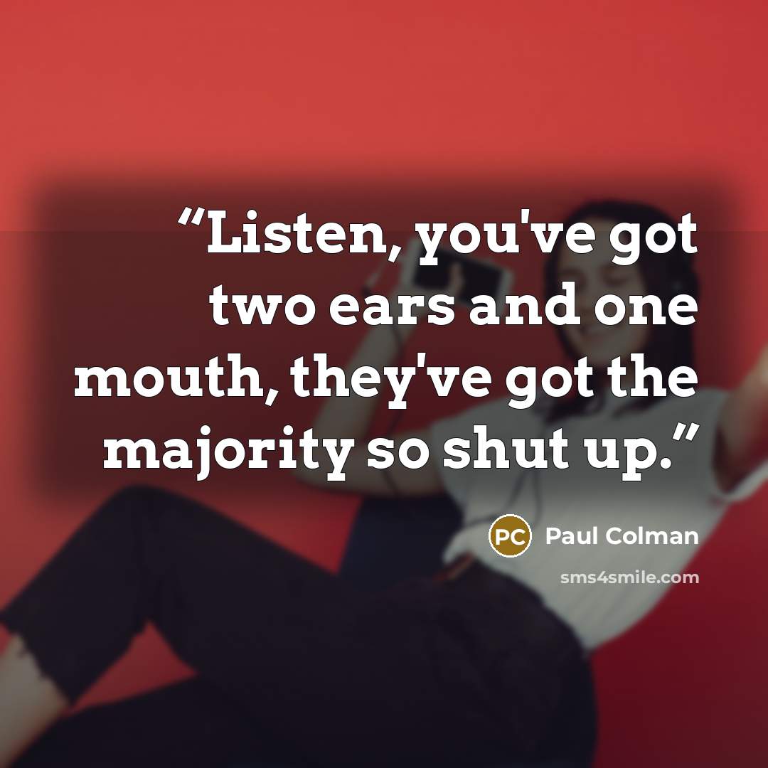 “Listen, you've got two ears and one mouth, they've got the majority so shut up.” quote by Paul Colman