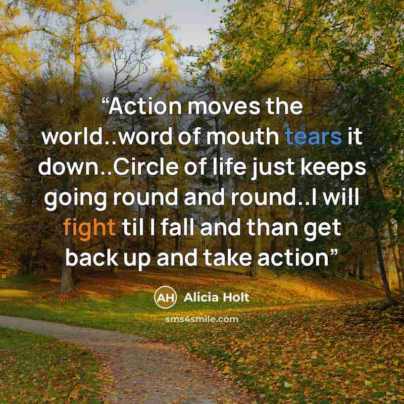 “Action moves the world..word of mouth tears it down..Circle of life just keeps going round and round..I will fight til I fall and than get back up and take action” quote by Alicia Holt