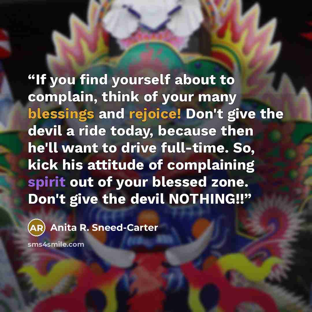 “If you find yourself about to complain, think of your many blessings and rejoice! Don't give the devil a ride today, because then he'll want to drive full-time. So, kick his attitude of complaining spirit out of your blessed zone. Don't give the devil NOTHING!!” quote by Anita R. Sneed-Carter