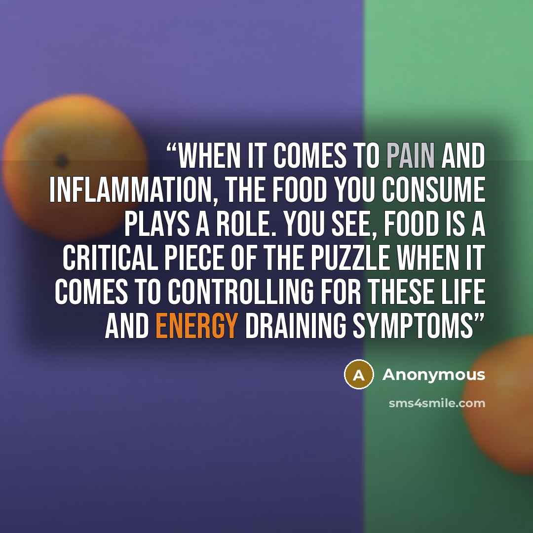 “When it comes to pain and inflammation, the food you consume plays a role. You see, food is a critical piece of the puzzle when it comes to controlling for these life and energy draining symptoms” quote by Anonymous
