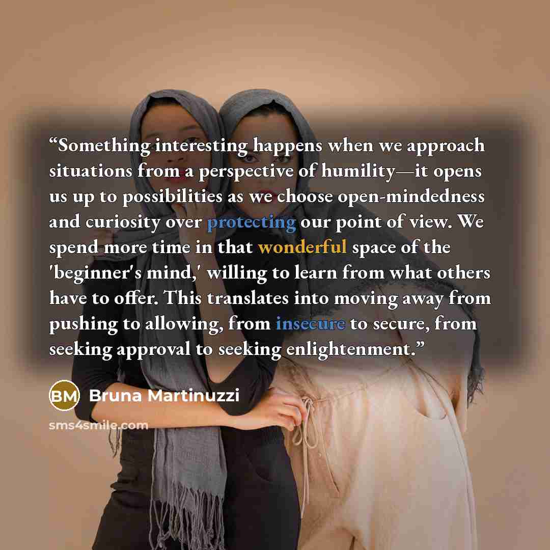 “Something interesting happens when we approach situations from a perspective of humility—it opens us up to possibilities as we choose open-mindedness and curiosity over protecting our point of view. We spend more time in that wonderful space of the 'beginner's mind,' willing to learn from what…” quote by Bruna Martinuzzi