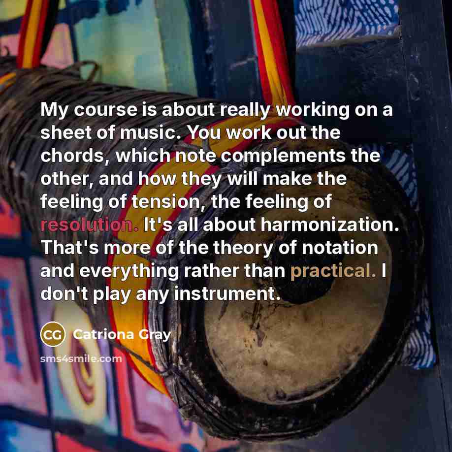 “My course is about really working on a sheet of music. You work out the chords, which note complements the other, and how they will make the feeling of tension, the feeling of resolution. It's all about harmonization. That's more of the theory of notation and everything rather than practical. I…” quote by Catriona Gray