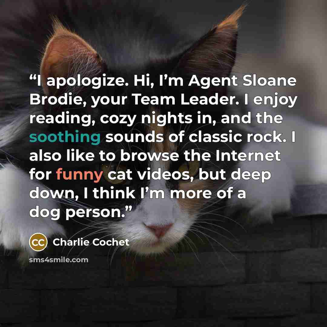 “I apologize. Hi, I’m Agent Sloane Brodie, your Team Leader. I enjoy reading, cozy nights in, and the soothing sounds of classic rock. I also like to browse the Internet for funny cat videos, but deep down, I think I’m more of a dog person.” quote by Charlie Cochet