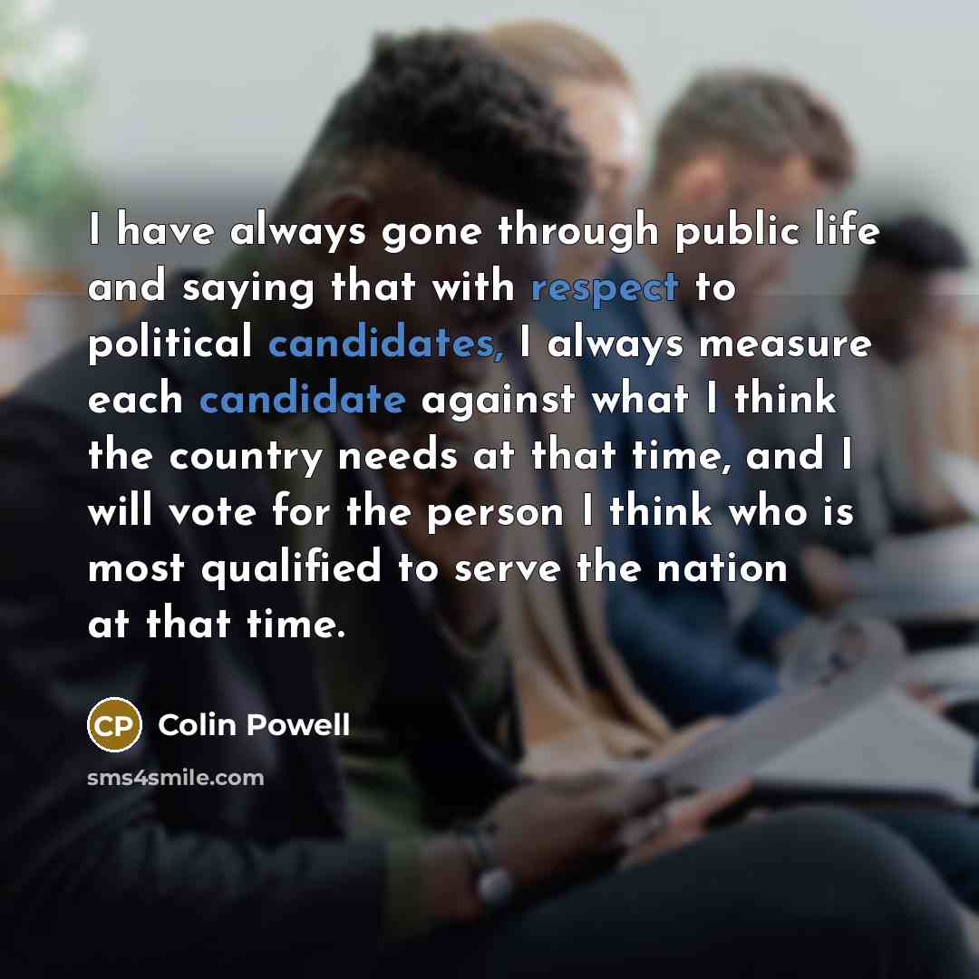 “I have always gone through public life and saying that with respect to political candidates, I always measure each candidate against what I think the country needs at that time, and I will vote for the person I think who is most qualified to serve the nation at that time.” quote by Colin Powell