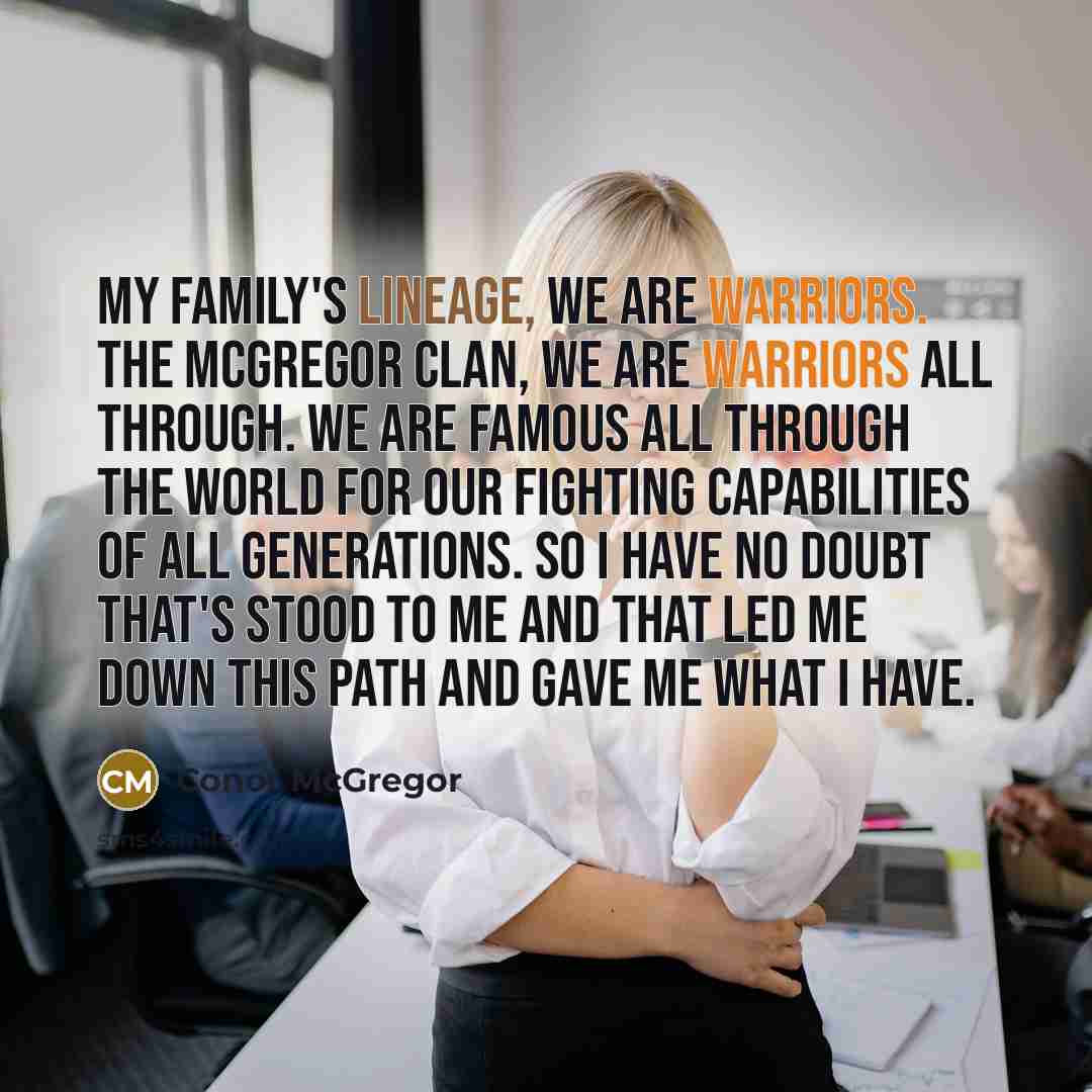“My family's lineage, we are warriors. The McGregor clan, we are warriors all through. We are famous all through the world for our fighting capabilities of all generations. So I have no doubt that's stood to me and that led me down this path and gave me what I have.” quote by Conor McGregor