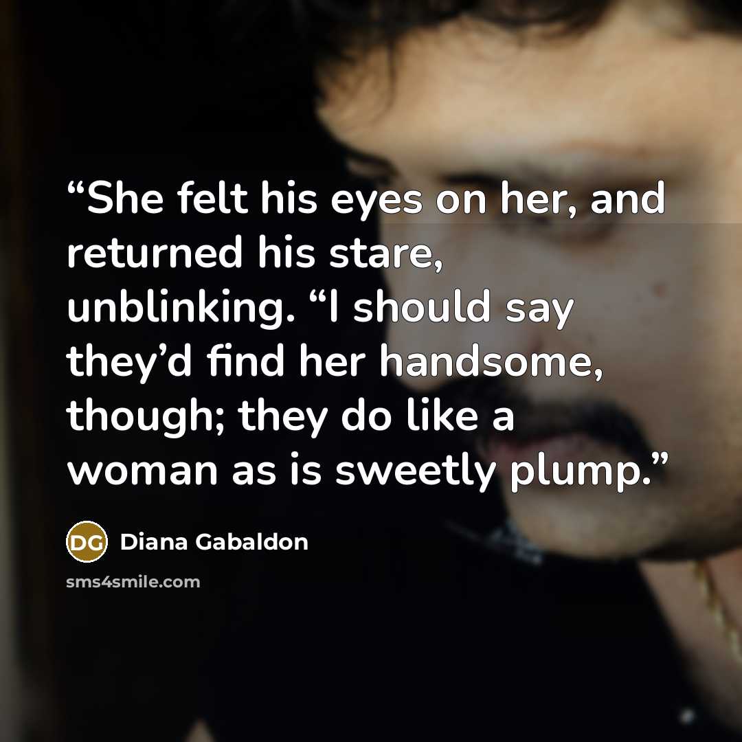 “She felt his eyes on her, and returned his stare, unblinking. “I should say they’d find her handsome, though; they do like a woman as is sweetly plump.” quote by Diana Gabaldon
