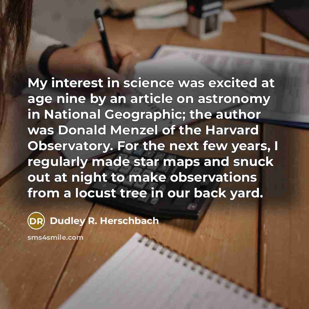 “My interest in science was excited at age nine by an article on astronomy in National Geographic; the author was Donald Menzel of the Harvard Observatory. For the next few years, I regularly made star maps and snuck out at night to make observations from a locust tree in our back yard.” quote by Dudley R. Herschbach
