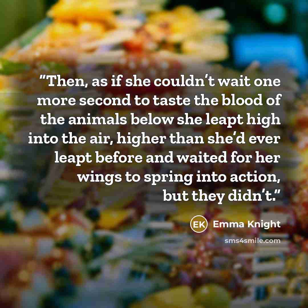 “Then, as if she couldn’t wait one more second to taste the blood of the animals below she leapt high into the air, higher than she’d ever leapt before and waited for her wings to spring into action, but they didn’t.” quote by Emma Knight