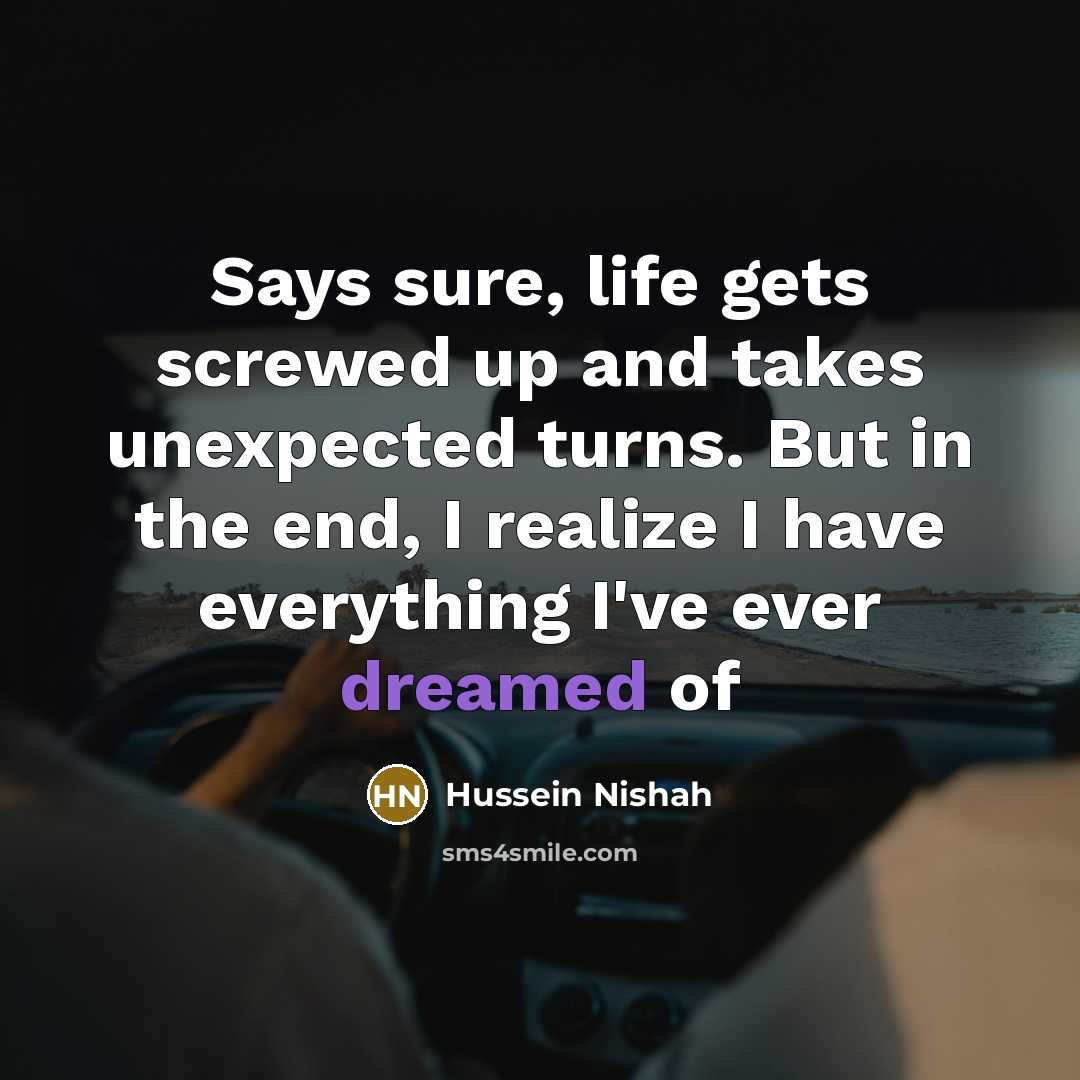 “Says sure, life gets screwed up and takes unexpected turns. But in the end, I realize I have everything I've ever dreamed of” quote by Hussein Nishah