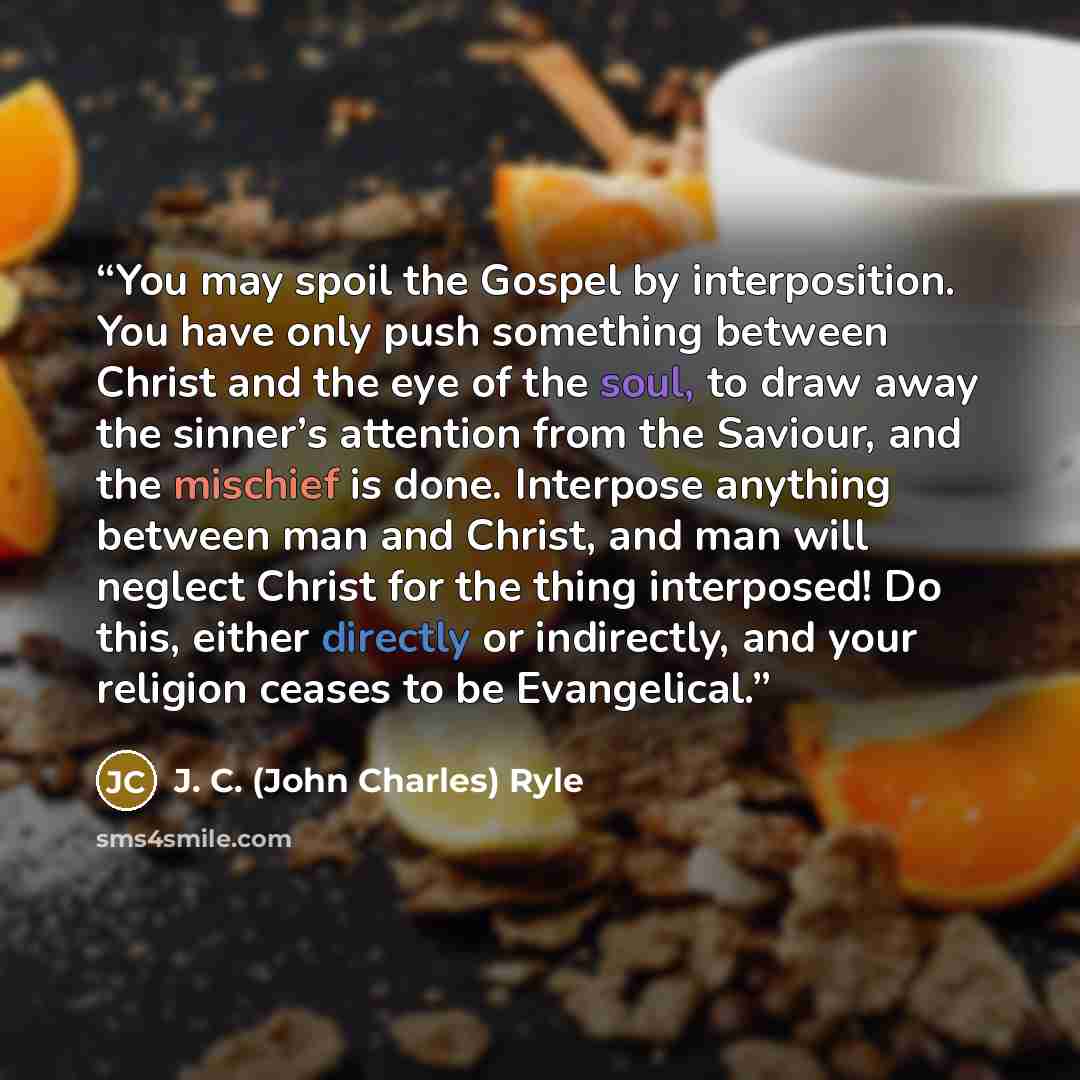 “You may spoil the Gospel by interposition. You have only push something between Christ and the eye of the soul, to draw away the sinner’s attention from the Saviour, and the mischief is done. Interpose anything between man and Christ, and man will neglect Christ for the thing interposed! Do this…” quote by J. C. (John Charles) Ryle