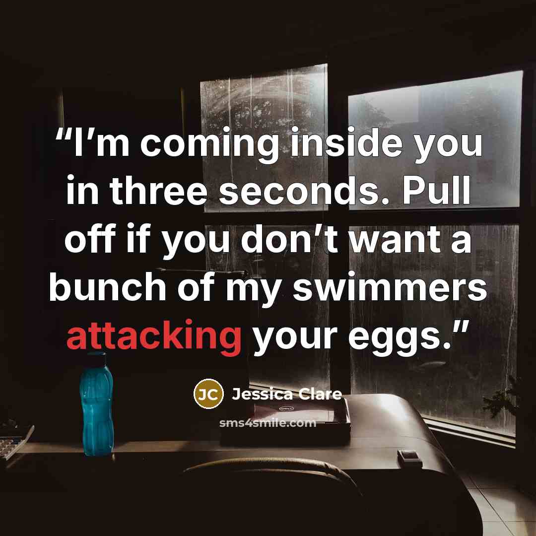 “I’m coming inside you in three seconds. Pull off if you don’t want a bunch of my swimmers attacking your eggs.” quote by Jessica Clare