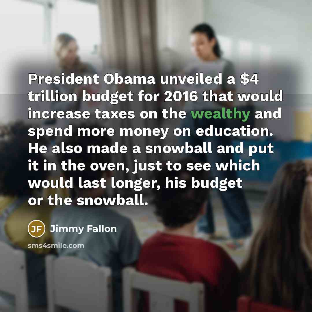 “President Obama unveiled a $4 trillion budget for 2016 that would increase taxes on the wealthy and spend more money on education. He also made a snowball and put it in the oven, just to see which would last longer, his budget or the snowball.” quote by Jimmy Fallon