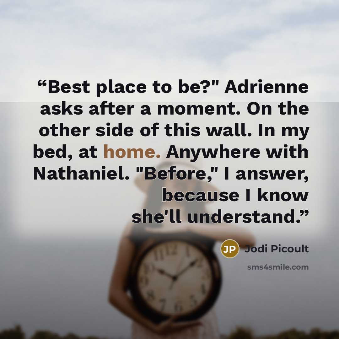“Best place to be?" Adrienne asks after a moment. On the other side of this wall. In my bed, at home. Anywhere with Nathaniel. "Before," I answer, because I know she'll understand.” quote by Jodi Picoult
