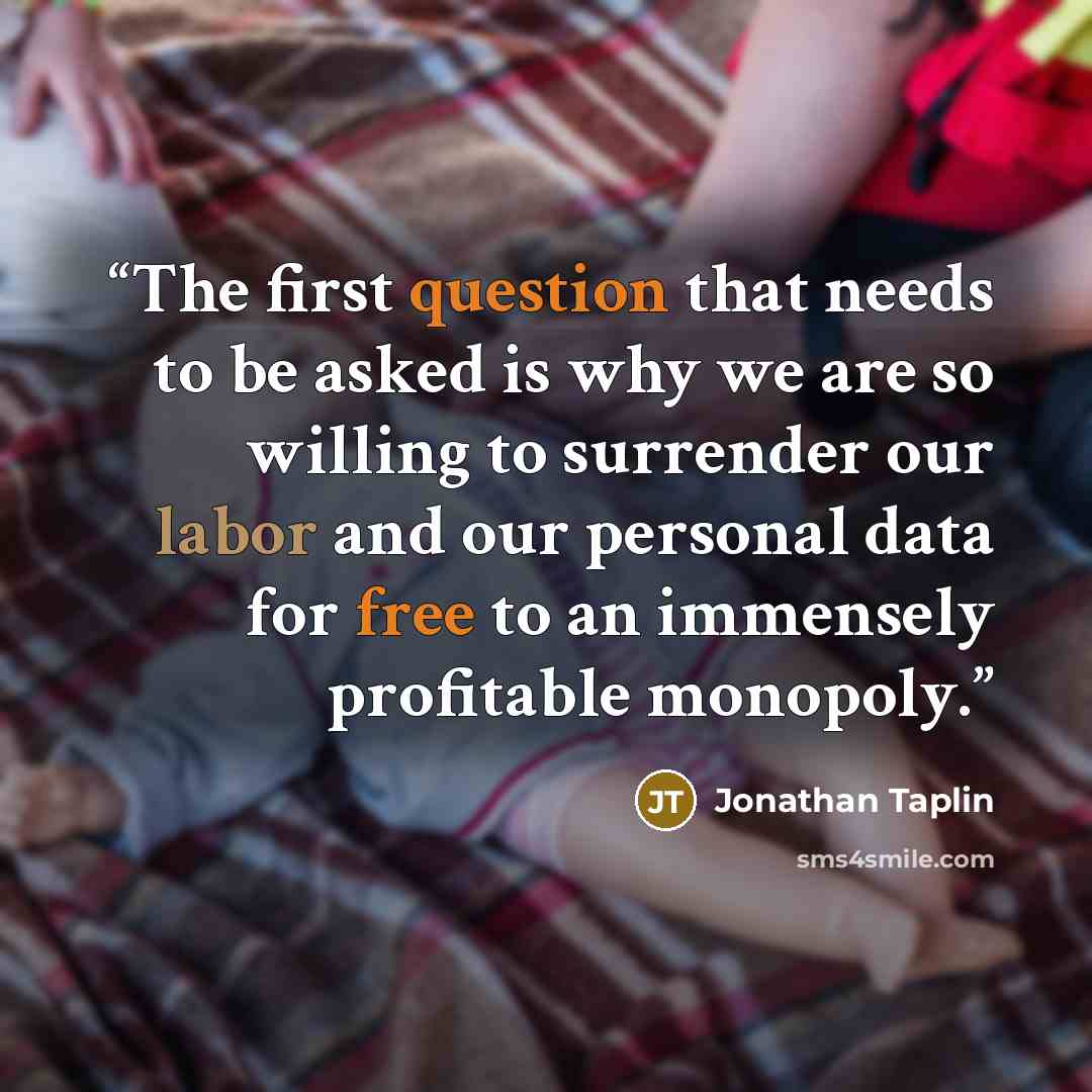 “The first question that needs to be asked is why we are so willing to surrender our labor and our personal data for free to an immensely profitable monopoly.” quote by Jonathan Taplin