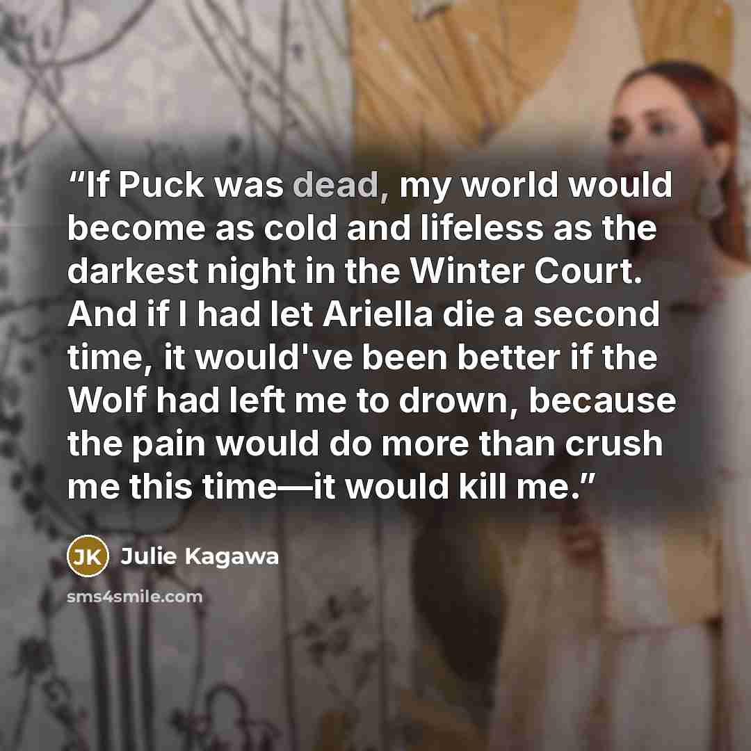 “If Puck was dead, my world would become as cold and lifeless as the darkest night in the Winter Court. And if I had let Ariella die a second time, it would've been better if the Wolf had left me to drown, because the pain would do more than crush me this time—it would kill me.” quote by Julie Kagawa