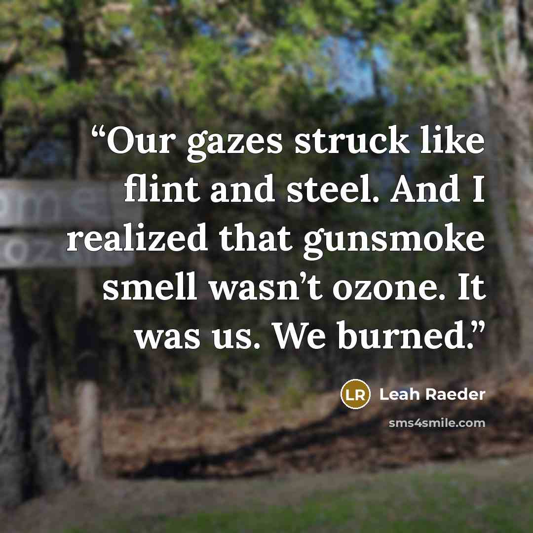 “Our gazes struck like flint and steel. And I realized that gunsmoke smell wasn’t ozone. It was us. We burned.” quote by Leah Raeder