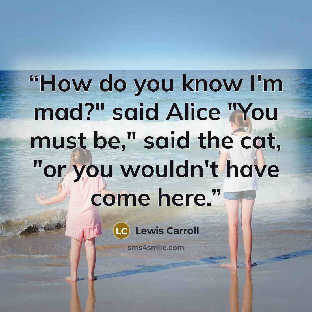 “How do you know I'm mad?" said Alice "You must be," said the cat, "or you wouldn't have come here.” quote by Lewis Carroll