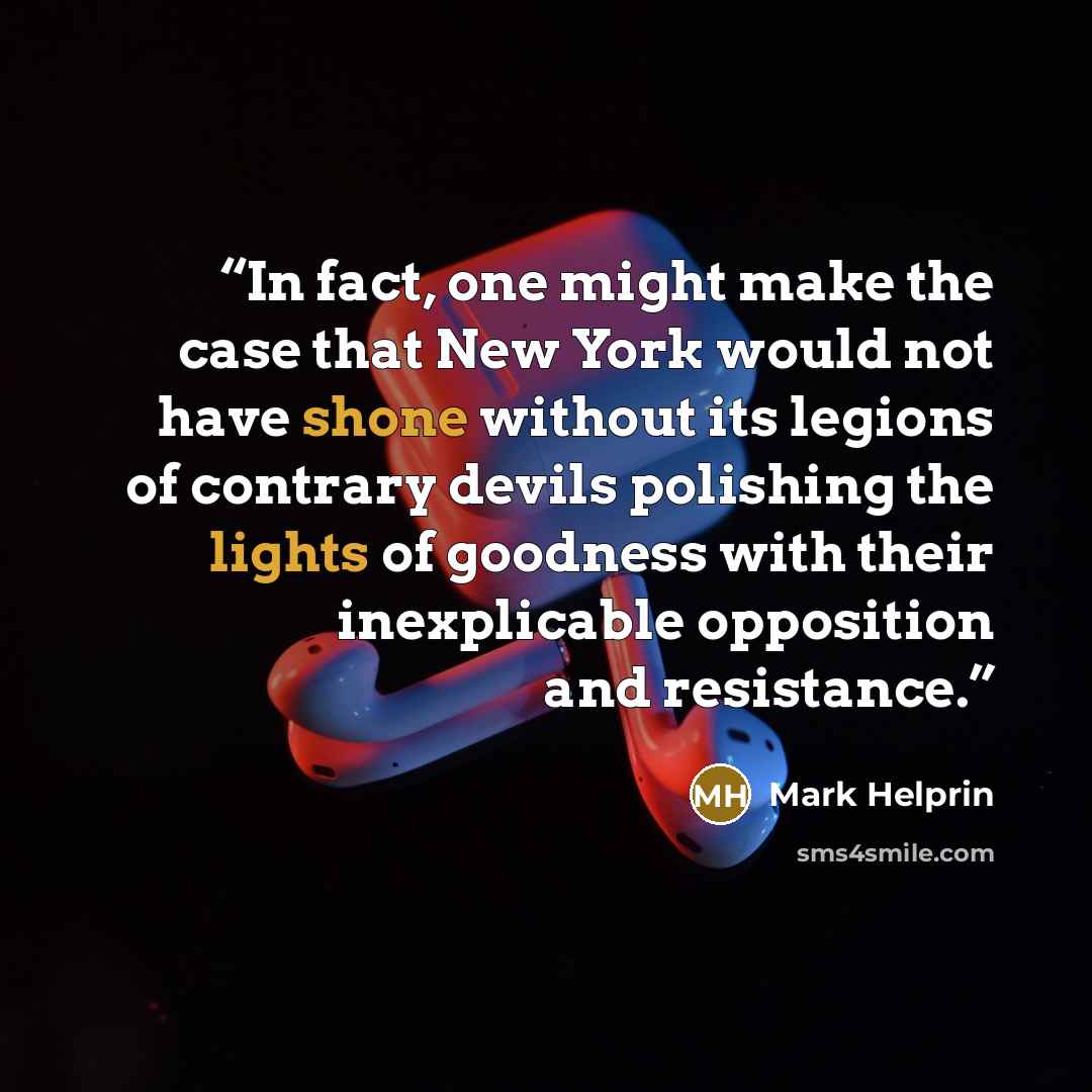 “In fact, one might make the case that New York would not have shone without its legions of contrary devils polishing the lights of goodness with their inexplicable opposition and resistance.” quote by Mark Helprin
