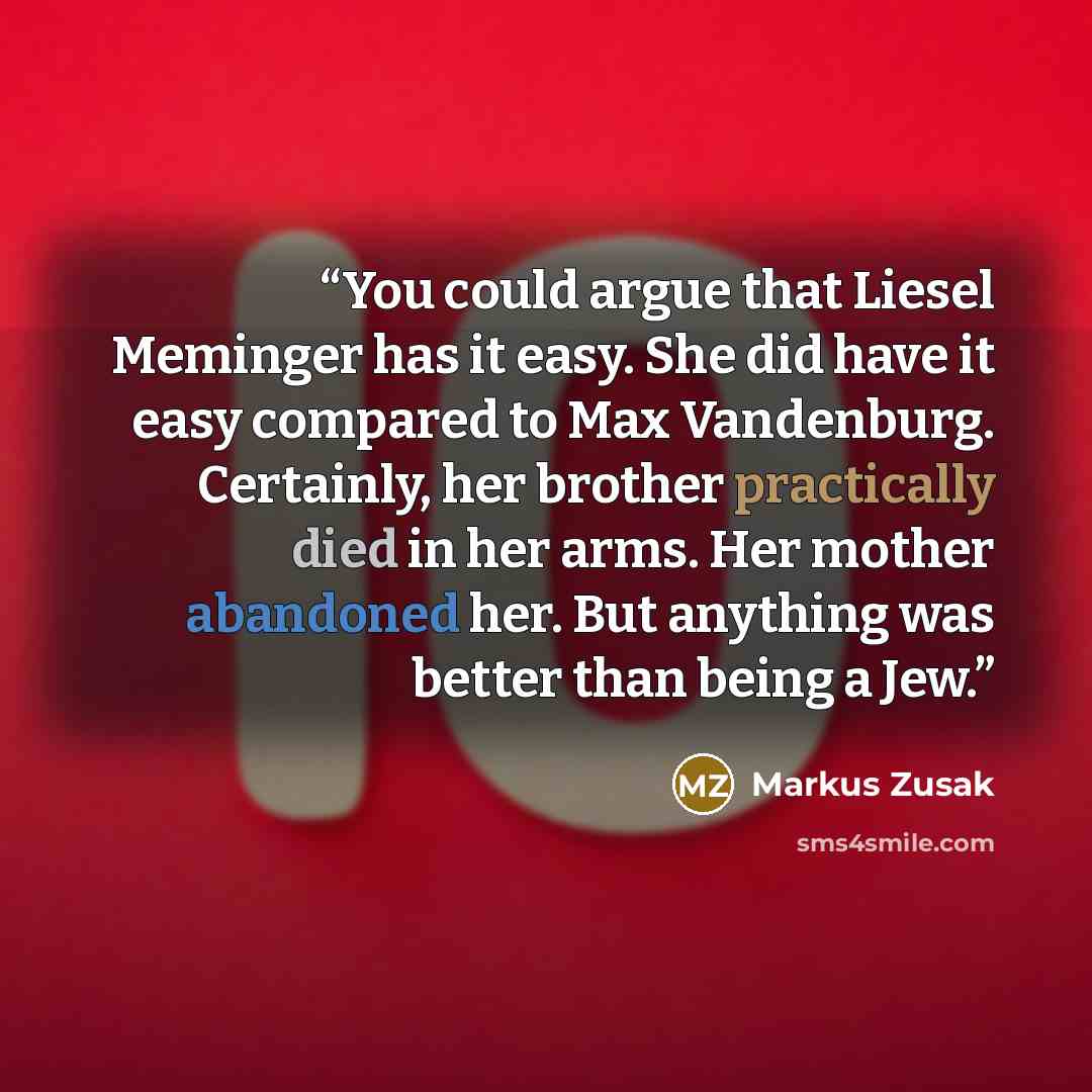 “You could argue that Liesel Meminger has it easy. She did have it easy compared to Max Vandenburg. Certainly, her brother practically died in her arms. Her mother abandoned her. But anything was better than being a Jew.” quote by Markus Zusak