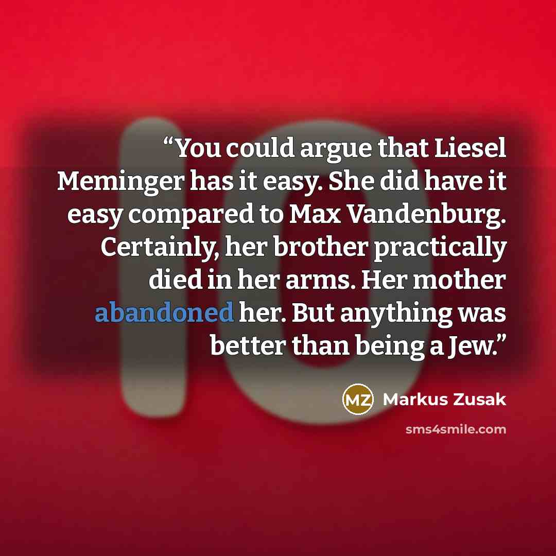 “You could argue that Liesel Meminger has it easy. She did have it easy compared to Max Vandenburg. Certainly, her brother practically died in her arms. Her mother abandoned her. But anything was better than being a Jew.” quote by Markus Zusak