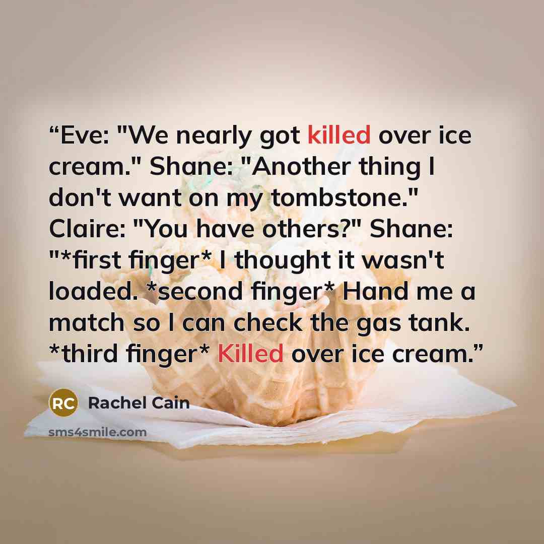 “Eve: "We nearly got killed over ice cream." Shane: "Another thing I don't want on my tombstone." Claire: "You have others?" Shane: "*first finger* I thought it wasn't loaded. *second finger* Hand me a match so I can check the gas tank. *third finger* Killed over ice cream.” quote by Rachel Cain