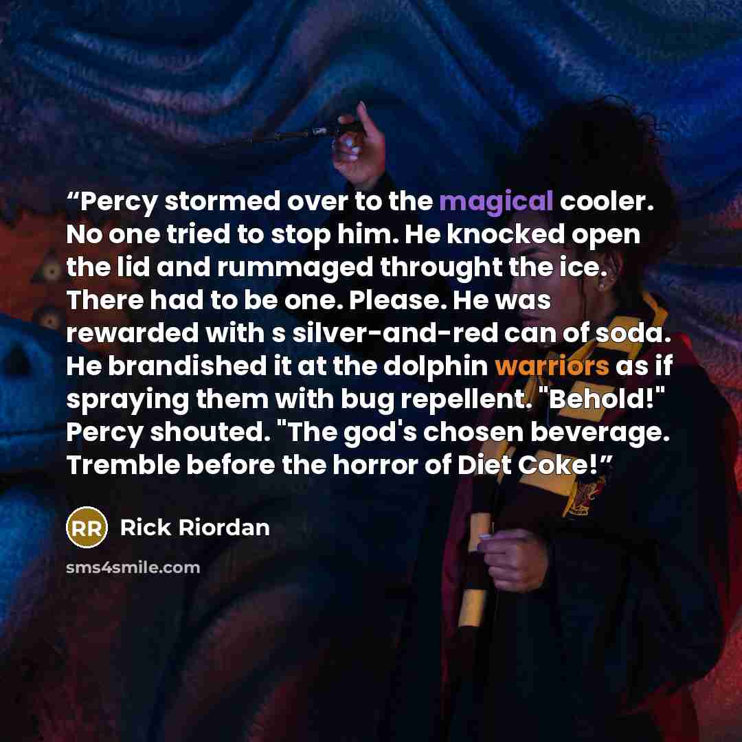 “Percy stormed over to the magical cooler. No one tried to stop him. He knocked open the lid and rummaged throught the ice. There had to be one. Please. He was rewarded with s silver-and-red can of soda. He brandished it at the dolphin warriors as if spraying them with bug repellent. "Behold!"…” quote by Rick Riordan