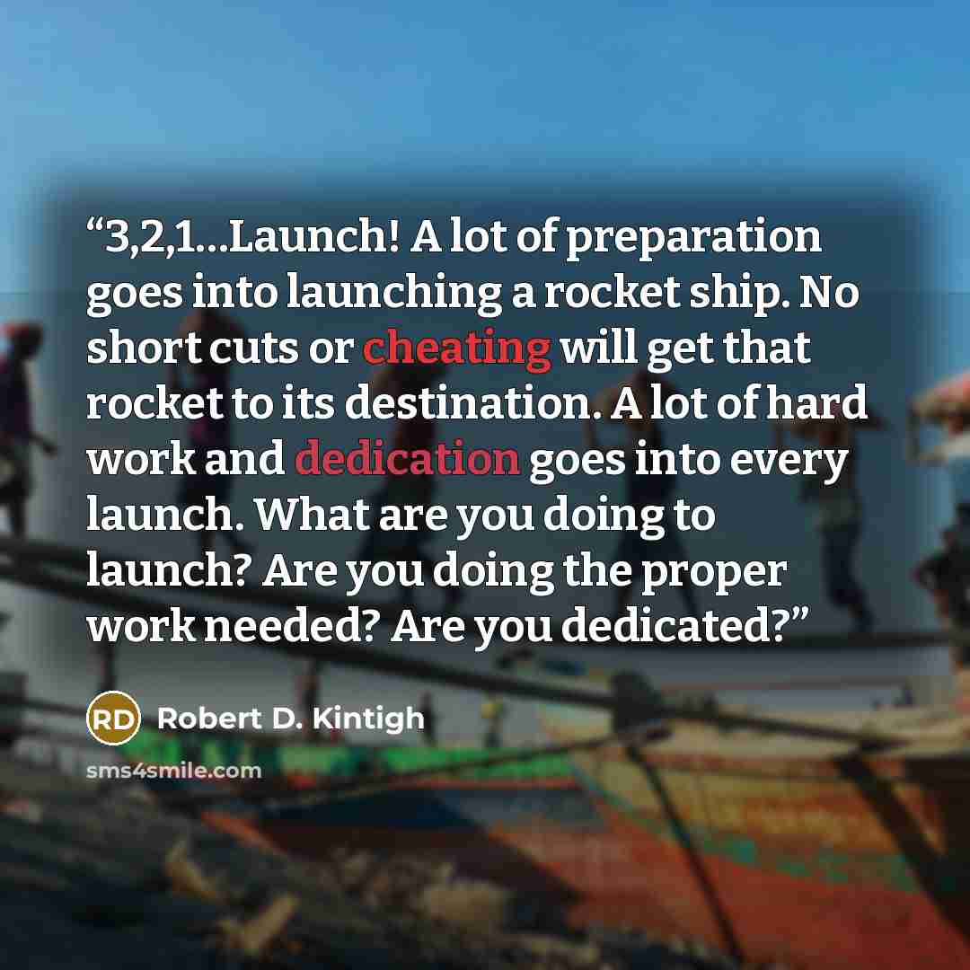 “3,2,1…Launch! A lot of preparation goes into launching a rocket ship. No short cuts or cheating will get that rocket to its destination. A lot of hard work and dedication goes into every launch. What are you doing to launch? Are you doing the proper work needed? Are you dedicated?” quote by Robert D. Kintigh